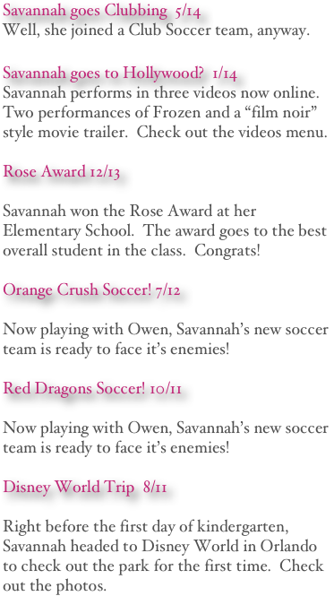 Savannah goes Clubbing  5/14
Well, she joined a Club Soccer team, anyway.

Savannah goes to Hollywood?  1/14
Savannah performs in three videos now online.  Two performances of Frozen and a “film noir” style movie trailer.  Check out the videos menu.

Rose Award 12/13

Savannah won the Rose Award at her Elementary School.  The award goes to the best overall student in the class.  Congrats! 

Orange Crush Soccer! 7/12

Now playing with Owen, Savannah’s new soccer team is ready to face it’s enemies! 

Red Dragons Soccer! 10/11

Now playing with Owen, Savannah’s new soccer team is ready to face it’s enemies! 

Disney World Trip  8/11

Right before the first day of kindergarten, Savannah headed to Disney World in Orlando to check out the park for the first time.  Check out the photos.